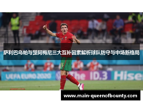 萨利巴乌帕与楚阿梅尼三大互补因素解析球队防守与中场新格局