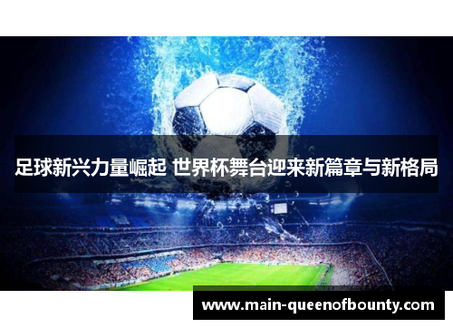 足球新兴力量崛起 世界杯舞台迎来新篇章与新格局