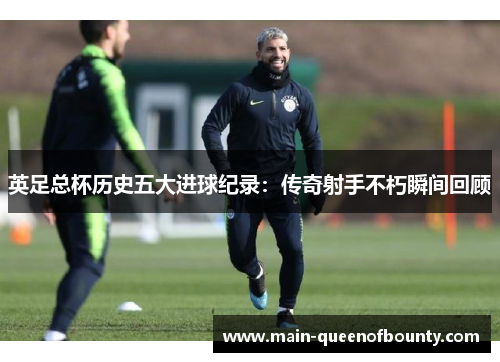 英足总杯历史五大进球纪录：传奇射手不朽瞬间回顾