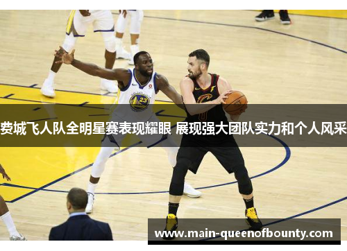 费城飞人队全明星赛表现耀眼 展现强大团队实力和个人风采