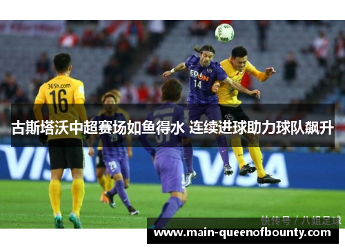 古斯塔沃中超赛场如鱼得水 连续进球助力球队飙升 古斯塔沃中超赛场如鱼得水 连续进球助力球队飙升