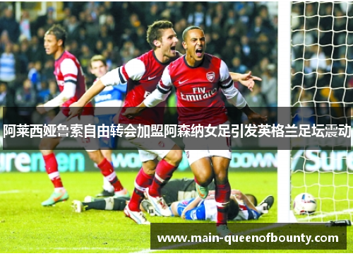 阿莱西娅鲁索自由转会加盟阿森纳女足引发英格兰足坛震动