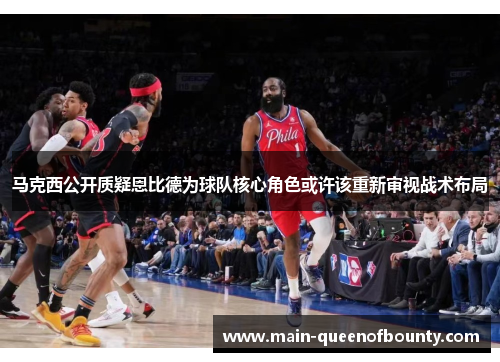 马克西公开质疑恩比德为球队核心角色或许该重新审视战术布局