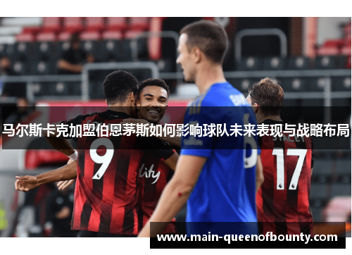 马尔斯卡克加盟伯恩茅斯如何影响球队未来表现与战略布局